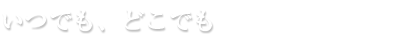 いつでも、どこでも