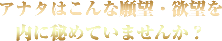 アナタはこんな願望・欲望を
内に秘めていませんか？